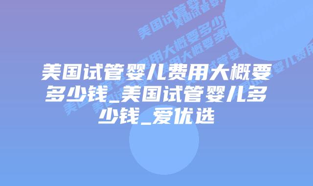 美国试管婴儿费用大概要多少钱_美国试管婴儿多少钱_爱优选插图