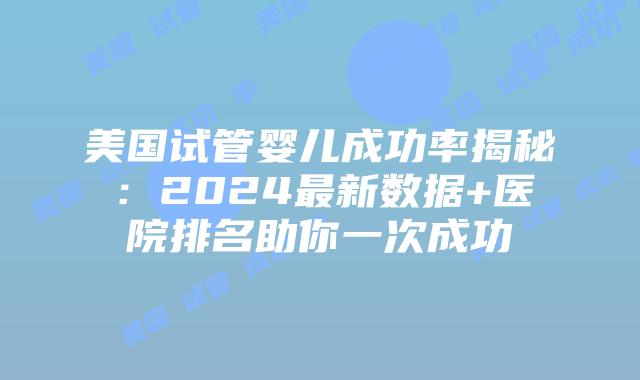 美国试管婴儿成功率揭秘：2024最新数据+医院排名助你一次成功插图