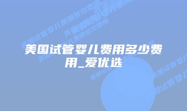 美国试管婴儿费用多少费用_爱优选插图 美国试管婴儿费用多少费用_爱优选插图