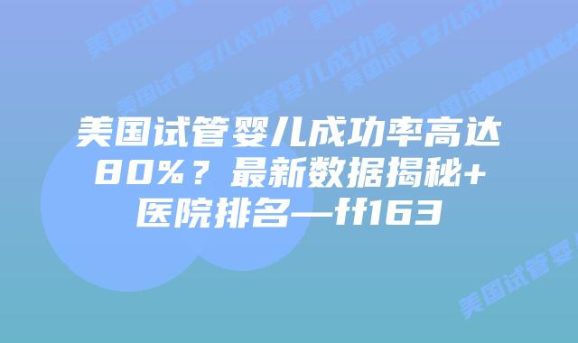 美国试管婴儿成功率高达80%？最新数据揭秘+医院排名—ff163插图