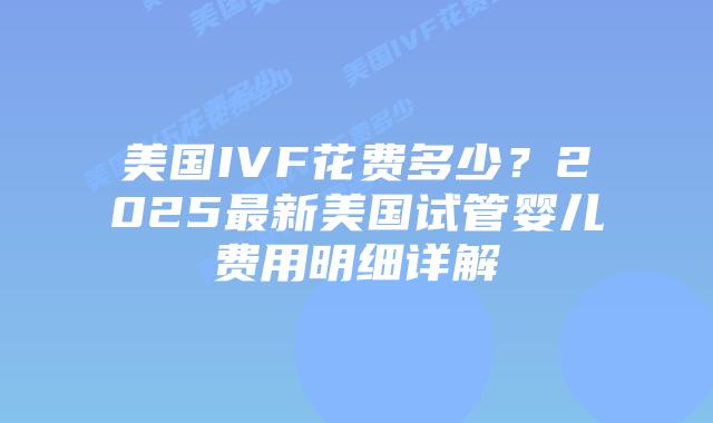 美国IVF花费多少？2025最新美国试管婴儿费用明细详解插图