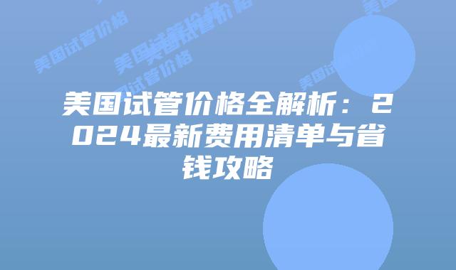 美国试管价格全解析:2024最新费用清单与省钱攻略插图 美国试管价格全解析:2024最新费用清单与省钱攻略插图