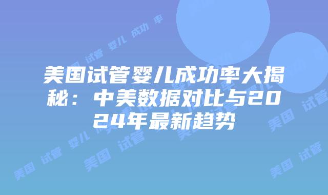 美国试管婴儿成功率大揭秘：中美数据对比与2024年最新趋势插图