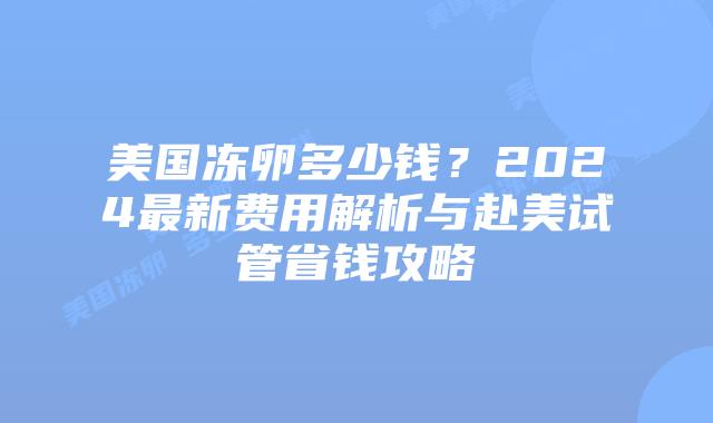 美国冻卵多少钱？2024最新费用解析与赴美试管省钱攻略插图