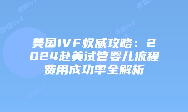 美国IVF权威攻略：2024赴美试管婴儿流程费用成功率全解析插图