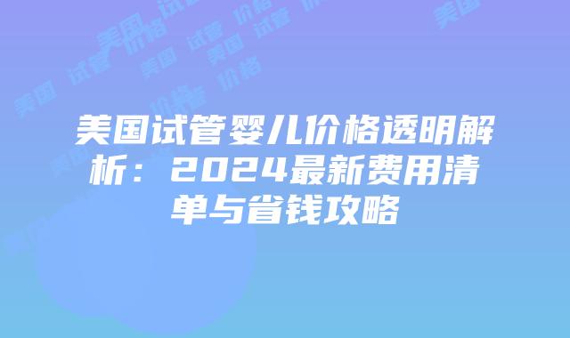 美国试管婴儿价格透明解析:2024最新费用清单与省钱攻略插图 美国试管婴儿价格透明解析:2024最新费用清单与省钱攻略插图