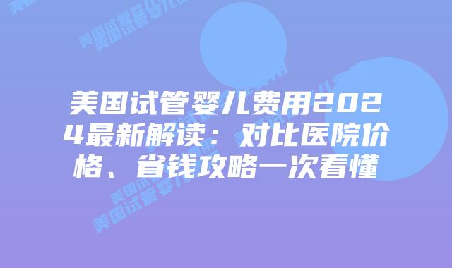 美国试管婴儿费用2024最新解读：对比医院价格、省钱攻略一次看懂插图
