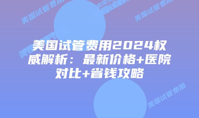 美国试管费用2024权威解析：最新价格+医院对比+省钱攻略插图