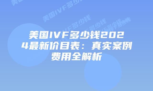 美国IVF多少钱2024最新价目表：真实案例费用全解析插图