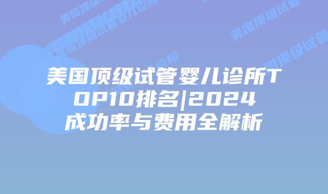 美国顶级试管婴儿诊所TOP10排名|2024成功率与费用全解析插图