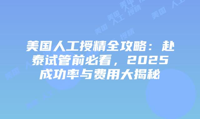 美国人工授精全攻略：赴泰试管前必看，2025成功率与费用大揭秘插图