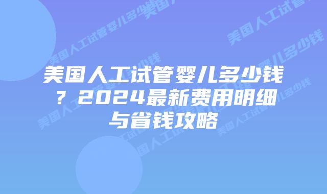 美国人工试管婴儿多少钱？2024最新费用明细与省钱攻略插图