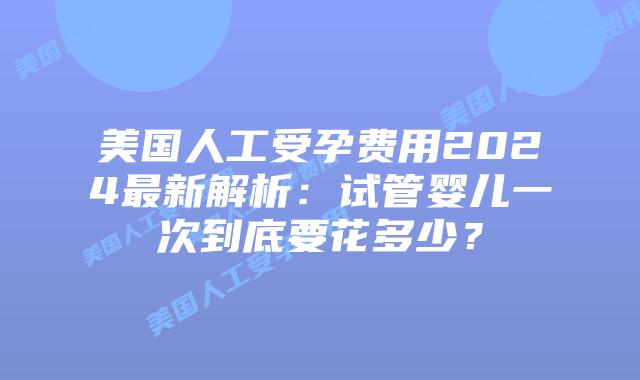 美国人工受孕费用2024最新解析:试管婴儿一次到底要花多少?插图 美国人工受孕费用2024最新解析:试管婴儿一次到底要花多少?插图