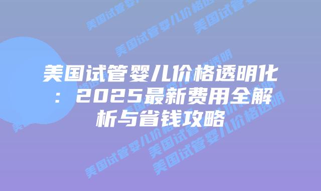 美国试管婴儿价格透明化：2025最新费用全解析与省钱攻略插图