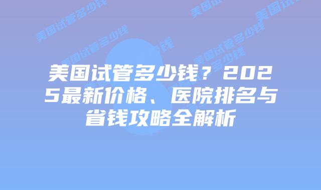 美国试管多少钱?2025最新价格、医院排名与省钱攻略全解析插图 美国试管多少钱?2025最新价格、医院排名与省钱攻略全解析插图