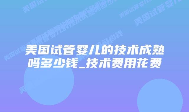 美国试管婴儿的技术成熟吗多少钱_技术费用花费插图