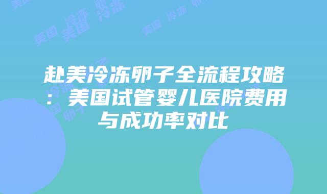 赴美冷冻卵子全流程攻略:美国试管婴儿医院费用与成功率对比插图 赴美冷冻卵子全流程攻略:美国试管婴儿医院费用与成功率对比插图