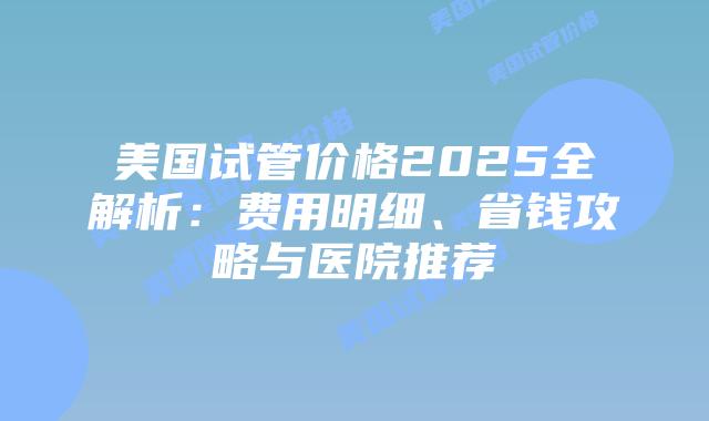 美国试管价格2025全解析:费用明细、省钱攻略与医院推荐插图 美国试管价格2025全解析:费用明细、省钱攻略与医院推荐插图