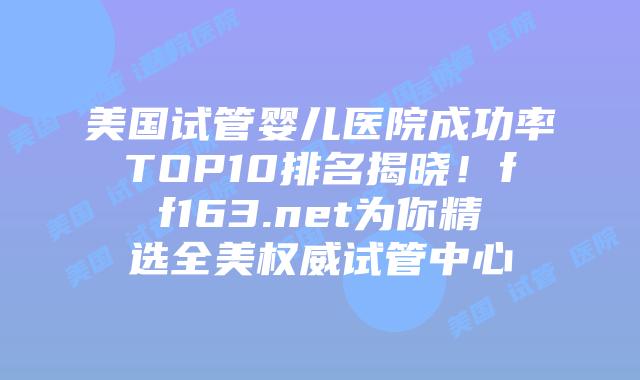 美国试管婴儿医院成功率TOP10排名揭晓！ff163.net为你精选全美权威试管中心插图