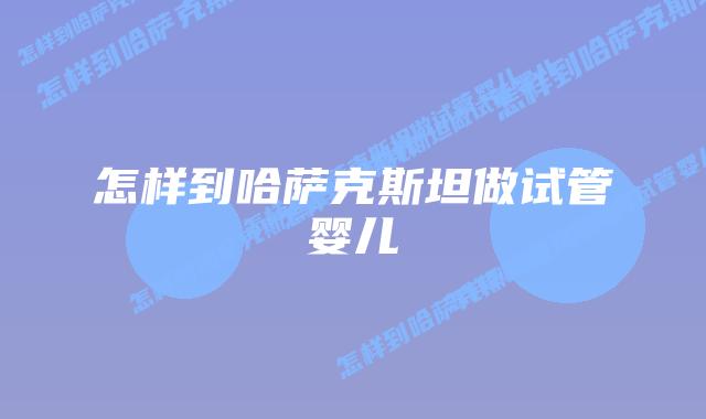 怎样到哈萨克斯坦做试管婴儿插图 怎样到哈萨克斯坦做试管婴儿插图