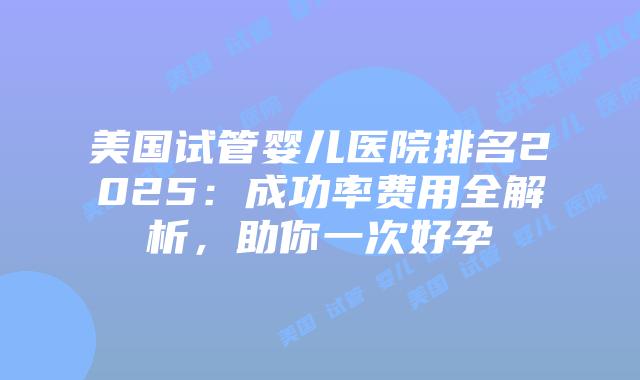 美国试管婴儿医院排名2025：成功率费用全解析，助你一次好孕插图