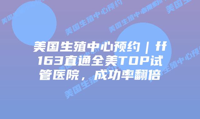 美国生殖中心预约｜ff163直通全美TOP试管医院，成功率翻倍插图