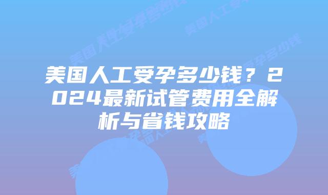 美国人工受孕多少钱？2024最新试管费用全解析与省钱攻略插图