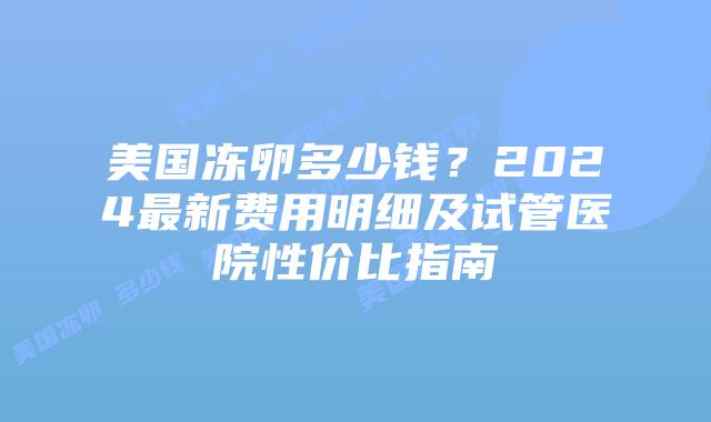 美国冻卵多少钱？2024最新费用明细及试管医院性价比指南插图