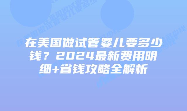 在美国做试管婴儿要多少钱？2024最新费用明细+省钱攻略全解析插图