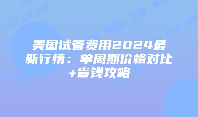 美国试管费用2024最新行情：单周期价格对比+省钱攻略插图
