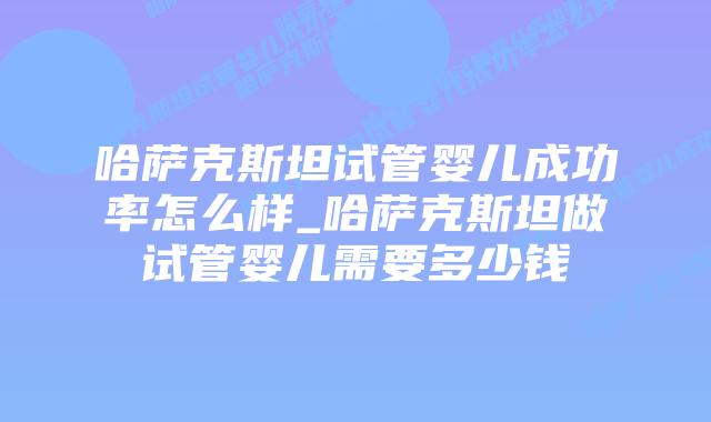 哈萨克斯坦试管婴儿成功率怎么样_哈萨克斯坦做试管婴儿需要多少钱插图 哈萨克斯坦试管婴儿成功率怎么样_哈萨克斯坦做试管婴儿需要多少钱插图