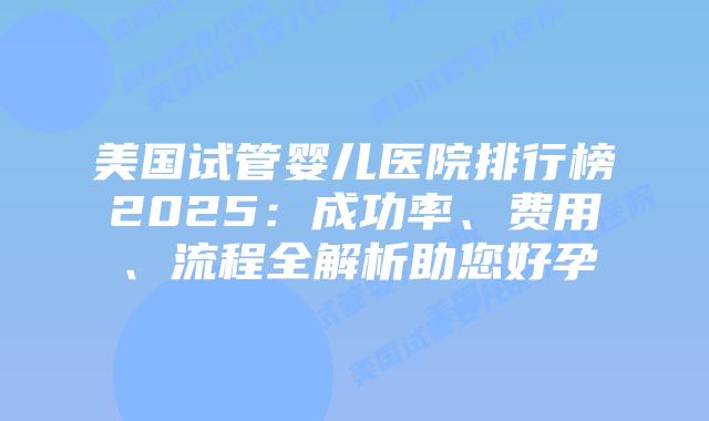 美国试管婴儿医院排行榜2025：成功率、费用、流程全解析助您好孕插图