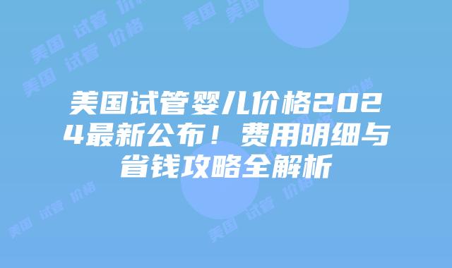 美国试管婴儿价格2024最新公布！费用明细与省钱攻略全解析插图
