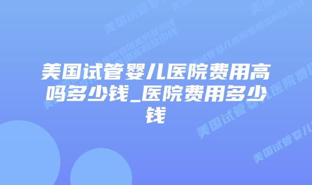 美国试管婴儿医院费用高吗多少钱_医院费用多少钱插图
