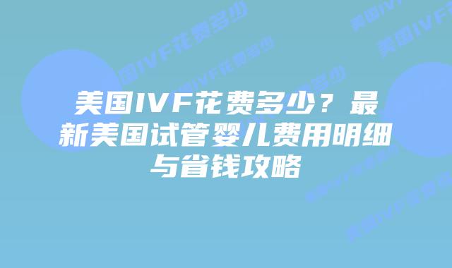 美国IVF花费多少？最新美国试管婴儿费用明细与省钱攻略插图