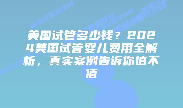 美国试管多少钱？2024美国试管婴儿费用全解析，真实案例告诉你值不值插图