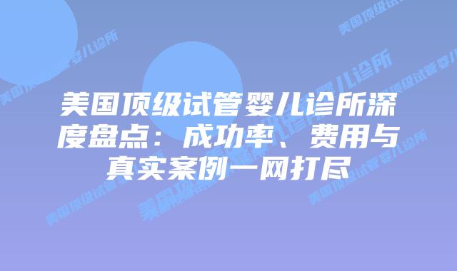美国顶级试管婴儿诊所深度盘点：成功率、费用与真实案例一网打尽插图