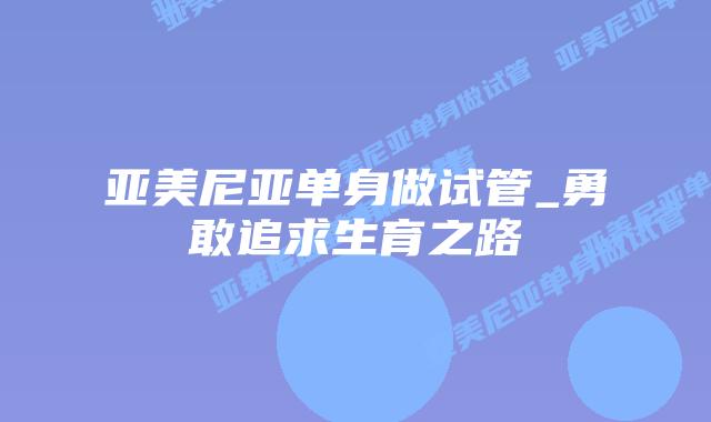 亚美尼亚单身做试管_勇敢追求生育之路插图 亚美尼亚单身做试管_勇敢追求生育之路插图