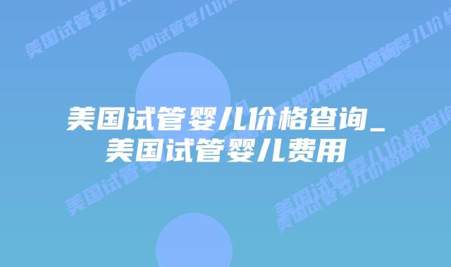 美国试管婴儿价格查询_美国试管婴儿费用插图