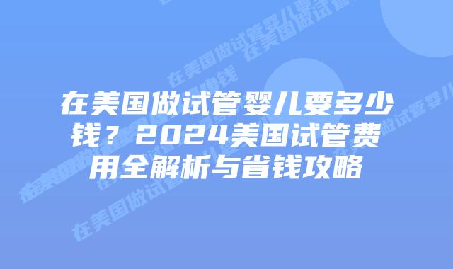 在美国做试管婴儿要多少钱？2024美国试管费用全解析与省钱攻略插图