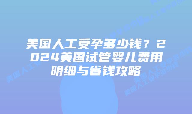 美国人工受孕多少钱？2024美国试管婴儿费用明细与省钱攻略插图