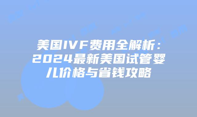 美国IVF费用全解析：2024最新美国试管婴儿价格与省钱攻略插图