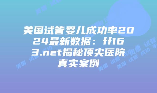 美国试管婴儿成功率2024最新数据：ff163.net揭秘顶尖医院真实案例插图