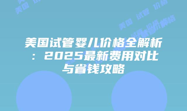 美国试管婴儿价格全解析：2025最新费用对比与省钱攻略插图
