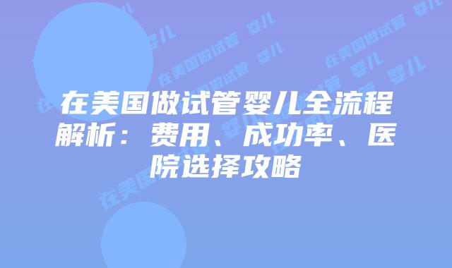 在美国做试管婴儿全流程解析：费用、成功率、医院选择攻略插图