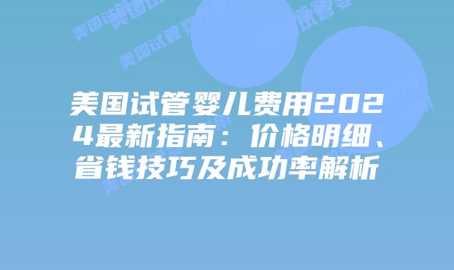 美国试管婴儿费用2024最新指南：价格明细、省钱技巧及成功率解析插图