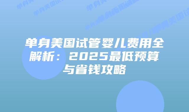 单身美国试管婴儿费用全解析：2025最低预算与省钱攻略插图