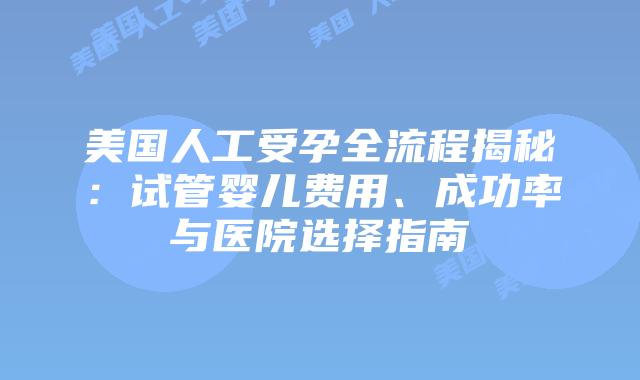 美国人工受孕全流程揭秘：试管婴儿费用、成功率与医院选择指南插图