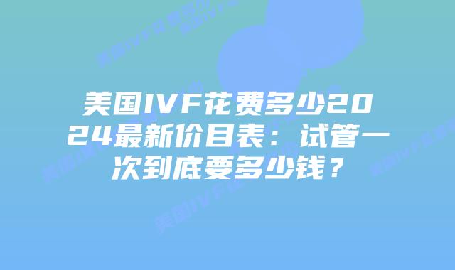 美国IVF花费多少2024最新价目表:试管一次到底要多少钱?插图 美国IVF花费多少2024最新价目表:试管一次到底要多少钱?插图