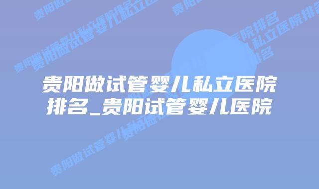 贵阳做试管婴儿私立医院排名_贵阳试管婴儿医院插图 贵阳做试管婴儿私立医院排名_贵阳试管婴儿医院插图